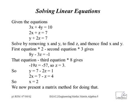 P1 RJM 07/08/02EG1C2 Engineering Maths: Matrix Algebra 5 Solving Linear Equations Given the equations 3x + 4y = 10 2x + z = 7 y + 2z = 7 Solve by removing.