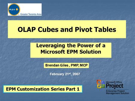 OLAP Cubes and Pivot Tables Leveraging the Power of a Microsoft EPM Solution EPM Customization Series Part 1 February 21 st, 2007 Brendan Giles, PMP, MCP.