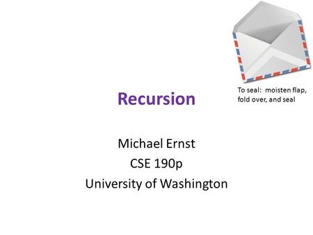 Recursion Michael Ernst CSE 190p University of Washington To seal: moisten flap, fold over, and seal.