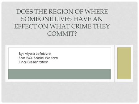 DOES THE REGION OF WHERE SOMEONE LIVES HAVE AN EFFECT ON WHAT CRIME THEY COMMIT? By: Alyssa Lefebvre Soc 240- Social Welfare Final Presentation.