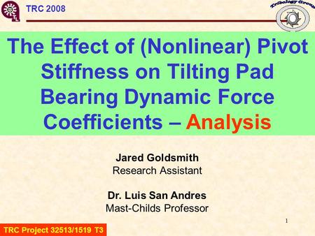 1 TRC 2008 The Effect of (Nonlinear) Pivot Stiffness on Tilting Pad Bearing Dynamic Force Coefficients – Analysis Jared Goldsmith Research Assistant Dr.