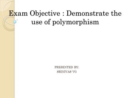 Exam Objective : Demonstrate the use of polymorphism PRESENTED BY: SRINIVAS VG.