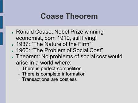 Coase Theorem Ronald Coase, Nobel Prize winning economist, born 1910, still living! 1937: “The Nature of the Firm” 1960: “The Problem of Social Cost” Theorem: