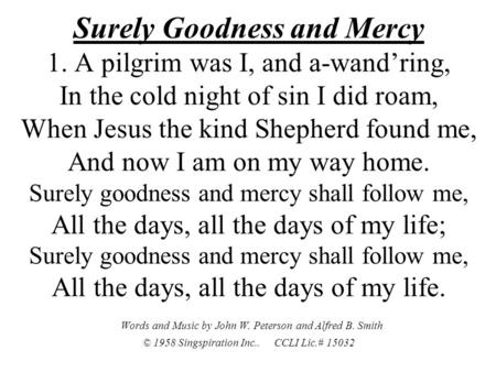 Surely Goodness and Mercy 1. A pilgrim was I, and a-wand’ring, In the cold night of sin I did roam, When Jesus the kind Shepherd found me, And now I am.