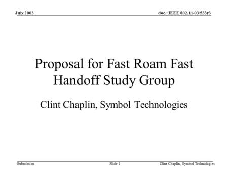 Doc.: IEEE 802.11-03/533r3 Submission July 2003 Clint Chaplin, Symbol TechnologiesSlide 1 Proposal for Fast Roam Fast Handoff Study Group Clint Chaplin,