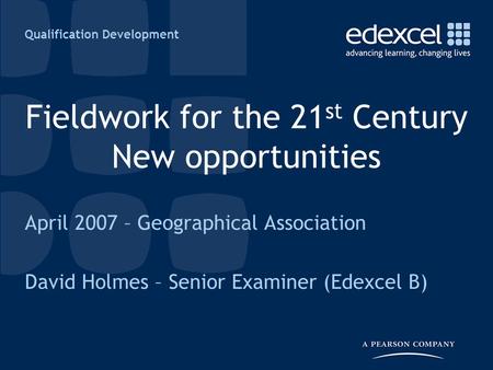 Qualification Development Fieldwork for the 21 st Century New opportunities April 2007 – Geographical Association David Holmes – Senior Examiner (Edexcel.