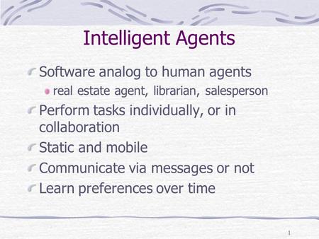 1 Intelligent Agents Software analog to human agents real estate agent, librarian, salesperson Perform tasks individually, or in collaboration Static and.