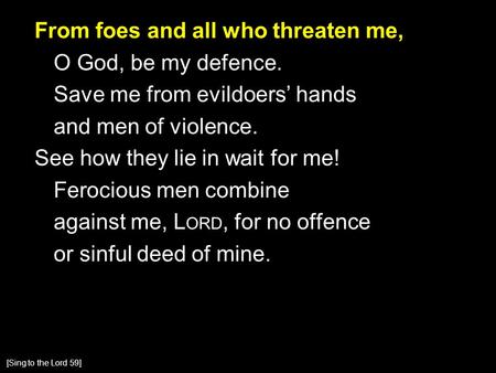 From foes and all who threaten me, O God, be my defence. Save me from evildoers’ hands and men of violence. See how they lie in wait for me! Ferocious.