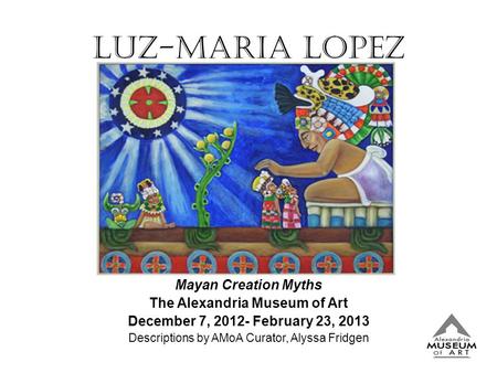 Luz-Maria Lopez Mayan Creation Myths The Alexandria Museum of Art December 7, 2012- February 23, 2013 Descriptions by AMoA Curator, Alyssa Fridgen.