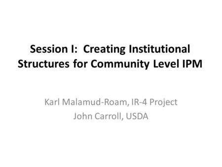 Session I: Creating Institutional Structures for Community Level IPM Karl Malamud-Roam, IR-4 Project John Carroll, USDA.