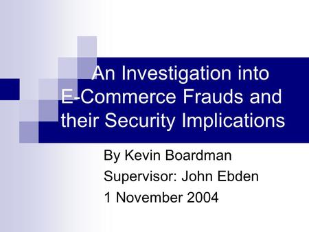An Investigation into E-Commerce Frauds and their Security Implications By Kevin Boardman Supervisor: John Ebden 1 November 2004.