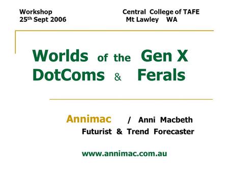 Worlds of the Gen X DotComs & Ferals Annimac / Anni Macbeth Futurist & Trend Forecaster www.annimac.com.au Workshop Central College of TAFE 25 th Sept.