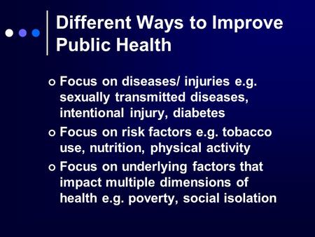 Different Ways to Improve Public Health Focus on diseases/ injuries e.g. sexually transmitted diseases, intentional injury, diabetes Focus on risk factors.