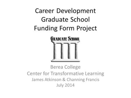 Career Development Graduate School Funding Form Project Berea College Center for Transformative Learning James Atkinson & Channing Francis July 2014.