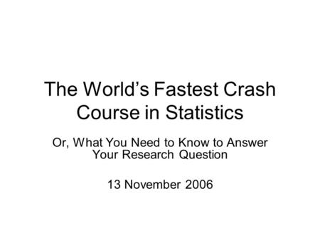 The World’s Fastest Crash Course in Statistics Or, What You Need to Know to Answer Your Research Question 13 November 2006.