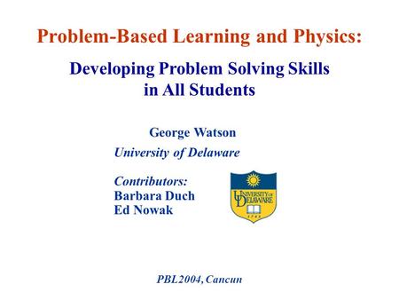University of Delaware Contributors: Barbara Duch Ed Nowak PBL2004, Cancun Problem-Based Learning and Physics: George Watson Developing Problem Solving.