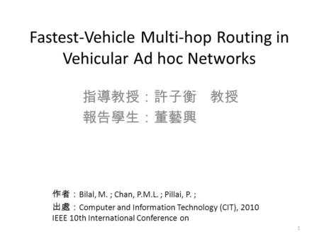 Fastest-Vehicle Multi-hop Routing in Vehicular Ad hoc Networks 指導教授：許子衡 教授 報告學生：董藝興 學生 作者： Bilal, M. ; Chan, P.M.L. ; Pillai, P. ; 出處： Computer and Information.