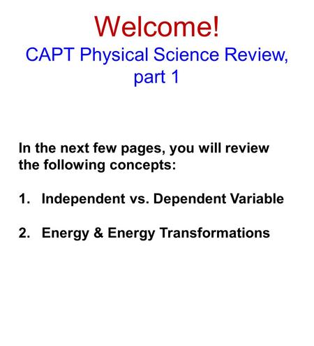 Welcome! CAPT Physical Science Review, part 1 In the next few pages, you will review the following concepts: 1.Independent vs. Dependent Variable 2.Energy.
