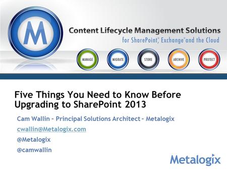 Five Things You Need to Know Before Upgrading to SharePoint 2013 Cam Wallin – Principal Solutions Architect –
