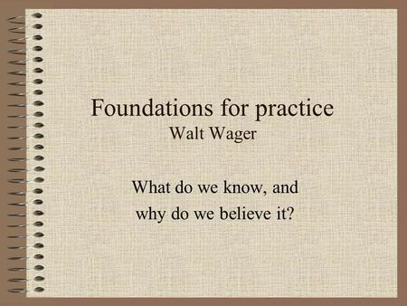 Foundations for practice Walt Wager What do we know, and why do we believe it?
