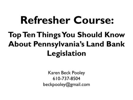 Refresher Course: Top Ten Things You Should Know About Pennsylvania’s Land Bank Legislation Karen Beck Pooley 610-737-8504