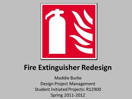Fire Extinguisher Redesign Maddie Burke Design Project Management Student Initiated Projects: R12900 Spring 2011-2012.