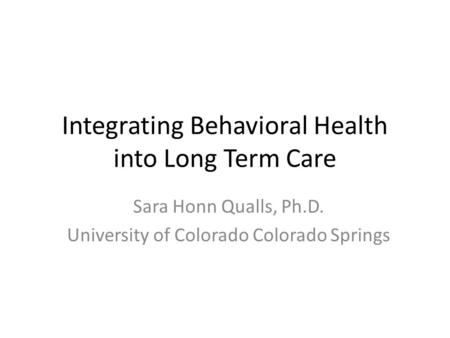 Integrating Behavioral Health into Long Term Care Sara Honn Qualls, Ph.D. University of Colorado Colorado Springs.