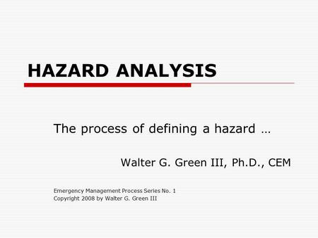 HAZARD ANALYSIS The process of defining a hazard … Walter G. Green III, Ph.D., CEM Emergency Management Process Series No. 1 Copyright 2008 by Walter G.
