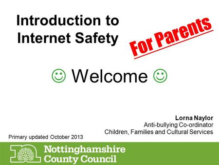Introduction to Internet Safety Welcome Lorna Naylor Anti-bullying Co-ordinator Children, Families and Cultural Services For Parents Primary updated October.