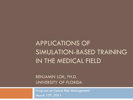 APPLICATIONS OF SIMULATION-BASED TRAINING IN THE MEDICAL FIELD BENJAMIN LOK, PH.D. UNIVERSITY OF FLORIDA Program on Opiod Risk Management March 10 th,