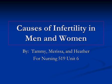 Causes of Infertility in Men and Women By: Tammy, Merissa, and Heather For Nursing 519 Unit 6.