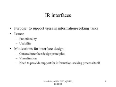 Jane Reid, AMSc IRIC, QMUL, 13/11/01 1 IR interfaces Purpose: to support users in information-seeking tasks Issues: –Functionality –Usability Motivations.