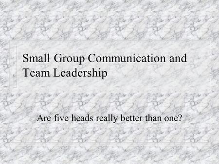 Small Group Communication and Team Leadership Are five heads really better than one?