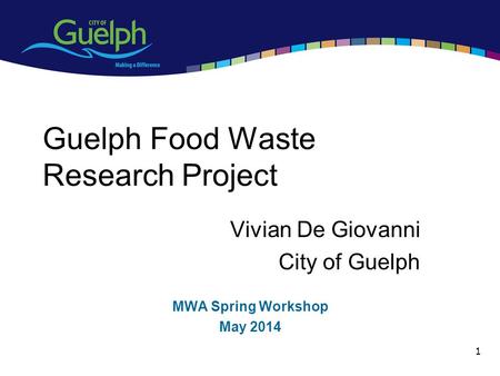 1 Guelph Food Waste Research Project Vivian De Giovanni City of Guelph MWA Spring Workshop May 2014.