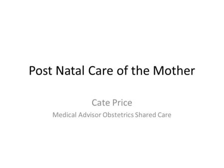 Post Natal Care of the Mother Cate Price Medical Advisor Obstetrics Shared Care.