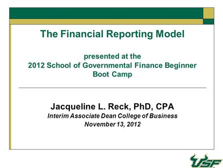 The Financial Reporting Model presented at the 2012 School of Governmental Finance Beginner Boot Camp Jacqueline L. Reck, PhD, CPA Interim Associate Dean.