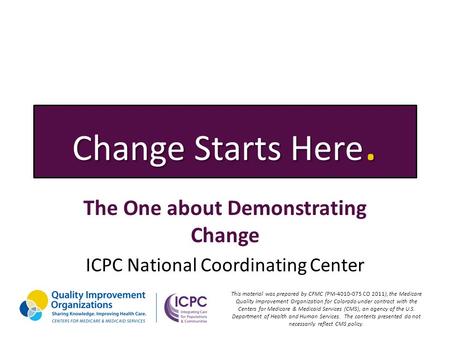 Change Starts Here. The One about Demonstrating Change ICPC National Coordinating Center This material was prepared by CFMC (PM-4010-075 CO 2011), the.