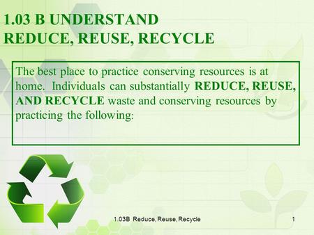 1.03B Reduce, Reuse, Recycle1 1.03 B UNDERSTAND REDUCE, REUSE, RECYCLE The best place to practice conserving resources is at home. Individuals can substantially.