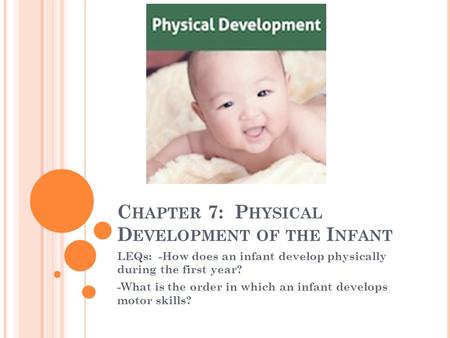 C HAPTER 7: P HYSICAL D EVELOPMENT OF THE I NFANT LEQs: -How does an infant develop physically during the first year? -What is the order in which an infant.