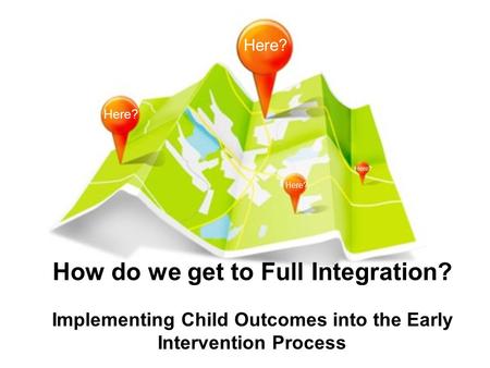 How do we get to Full Integration? Implementing Child Outcomes into the Early Intervention Process Here?