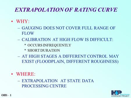 EXTRAPOLATION OF RATING CURVE WHY: –GAUGING DOES NOT COVER FULL RANGE OF FLOW –CALIBRATION AT HIGH FLOW IS DIFFICULT: *OCCURS INFREQUENTLY *SHORT DURATION.