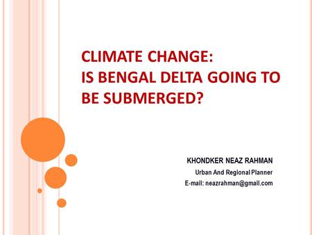 CLIMATE CHANGE: IS BENGAL DELTA GOING TO BE SUBMERGED? KHONDKER NEAZ RAHMAN Urban And Regional Planner