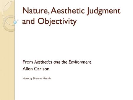 Nature, Aesthetic Judgment and Objectivity From Aesthetics and the Environment Allen Carlson Notes by Shannon Maylath.
