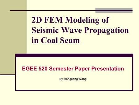 2D FEM Modeling of Seismic Wave Propagation in Coal Seam EGEE 520 Semester Paper Presentation By Hongliang Wang.