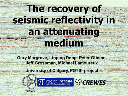 The recovery of seismic reflectivity in an attenuating medium Gary Margrave, Linping Dong, Peter Gibson, Jeff Grossman, Michael Lamoureux University of.