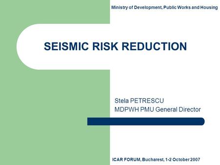SEISMIC RISK REDUCTION Stela PETRESCU MDPWH PMU General Director Ministry of Development, Public Works and Housing ICAR FORUM, Bucharest, 1-2 October 2007.