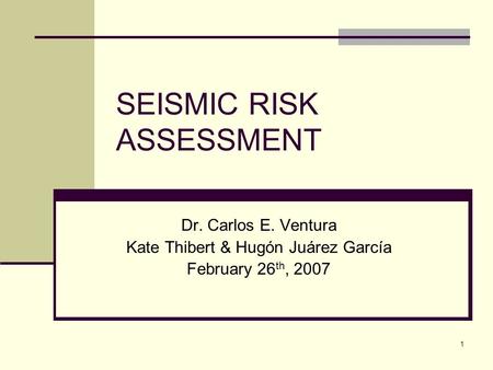 1 SEISMIC RISK ASSESSMENT Dr. Carlos E. Ventura Kate Thibert & Hugón Juárez García February 26 th, 2007.