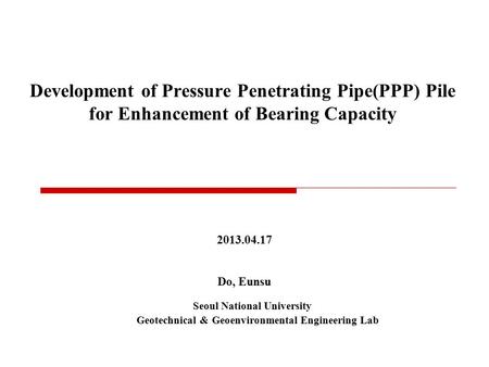 Development of Pressure Penetrating Pipe(PPP) Pile for Enhancement of Bearing Capacity 2013.04.17 Do, Eunsu Seoul National University Geotechnical & Geoenvironmental.