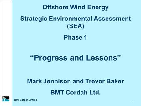 BMT Cordah Limited 1 Offshore Wind Energy Strategic Environmental Assessment (SEA) Phase 1 “Progress and Lessons” Mark Jennison and Trevor Baker BMT Cordah.