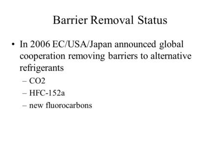 Barrier Removal Status In 2006 EC/USA/Japan announced global cooperation removing barriers to alternative refrigerants –CO2 –HFC-152a –new fluorocarbons.